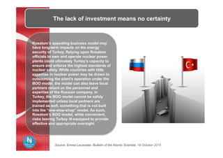 The lack of investment means no certainty
Rosatom’s appealing business model may
have long-term impacts on the energy
security of Turkey. Relying upon Rosatom
officials to own and operate nuclear power
plants could ultimately Turkey’s capacity to
ensure and enforce the highest standards of
nuclear safety. While countries with little
expertise in nuclear power may be drawn to
outsourcing the plant’s operation under the
BOO model, the model can also leave local
partners reliant on the personnel and
expertise of the Russian company. In
Turkey, the BOO model cannot be safely
implemented unless local partners are
trained as well, something that is not built
into the “one-stop-shop” model. As such,
Rosatom’s BOO model, while convenient,
risks leaving Turkey ill-equipped to provide
effective and appropriate oversight.
Source: Emma Lecavalier, Bulletin of the Atomic Scientist, 16 October 2015
 