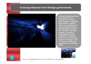 A strong willpower from foreign governments
Chinese leaders base future
economic growth on
innovation to become a
global supplier of high-tech
commodities “created in
China.” The objective is to
seize strategic industries
and their global markets.
The “One Belt, One Road”
strategy is intended to
shape global economic
integration and trade by
Chinese terms, advancing
nuclear technology as one
of China’s new high-tech
export brands, as railways
before.
Source: Jost Wübbeke and Guan Ting, The Diplomat, 11 February 2016
 