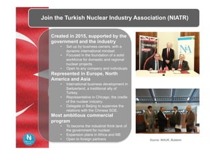 Join the Turkish Nuclear Industry Association (NIATR)
Created in 2015, supported by the
government and the industry
•  Set up by business owners, with a
dynamic international mindset
•  Focused in the foundation of a solid
workforce for domestic and regional
nuclear projects.
•  Open to any company and individuals
Represented in Europe, North
America and Asia
•  International business development in
Switzerland, a traditional ally of
Turkey.
•  Representative in Chicago, the cradle
of the nuclear industry.
•  Delegate in Beijing to supervise the
relations with the Chinese SOE.
Most ambitious commercial
program
•  To become the industrial think tank of
the government for nuclear.
•  Expansion plans in Africa and ME
•  Open to foreign partners Source: NIAUK, Bulatom
 