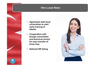 Hire Local Stars
•  Agreement with local
universities to start
early training of
talents
•  Cooperation with
foreign universities
and technical school
for easy transfer of
know how
•  National HR listing
 