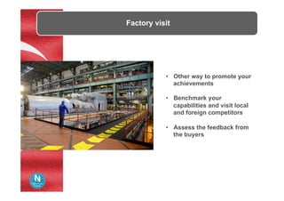 Factory visit
•  Other way to promote your
achievements
•  Benchmark your
capabilities and visit local
and foreign competitors
•  Assess the feedback from
the buyers
 