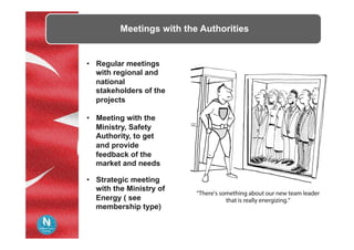 Meetings with the Authorities
•  Regular meetings
with regional and
national
stakeholders of the
projects
•  Meeting with the
Ministry, Safety
Authority, to get
and provide
feedback of the
market and needs
•  Strategic meeting
with the Ministry of
Energy ( see
membership type)
 