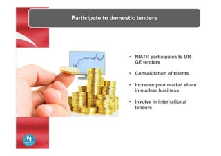 Participate to domestic tenders
•  NIATR participates to UR-
GE tenders
•  Consolidation of talents
•  Increase your market share
in nuclear business
•  Involve in international
tenders
 