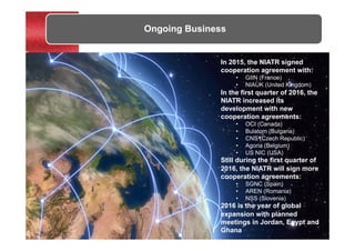 Ongoing Business
In 2015, the NIATR signed
cooperation agreement with:
•  GIIN (France)
•  NIAUK (United Kingdom)
In the first quarter of 2016, the
NIATR increased its
development with new
cooperation agreements:
•  OCI (Canada)
•  Bulatom (Bulgaria)
•  CNS (Czech Republic)
•  Agoria (Belgium)
•  US NIC (USA)
Still during the first quarter of
2016, the NIATR will sign more
cooperation agreements:
•  SGNC (Spain)
•  AREN (Romania)
•  NSS (Slovenia)
2016 is the year of global
expansion with planned
meetings in Jordan, Egypt and
Ghana
 