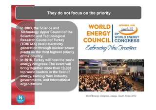 •  In 2003, the Science and
Technology Upper Council of the
Scientific and Technological
Research Council of Turkey
(TÜBITAK) listed electricity
generation through nuclear power
plants as the third highest priority
of the country.
•  In 2016, Turkey will host the world
energy congress. The event will
bring together more than 10.000
top world leaders in the field of
energy, coming from industry,
governments, and international
organizations
They do not focus on the priority
World Energy Congress, Daegu, South Korea 2013
 