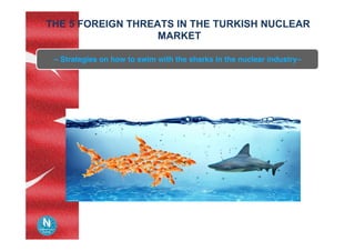 THE 5 FOREIGN THREATS IN THE TURKISH NUCLEAR
MARKET	
– Strategies on how to swim with the sharks in the nuclear industry–	
 