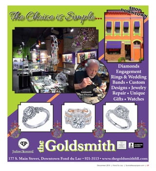 December 2015 | Fond Du Lac | SceneNewspaper.com | L9
FOND DU LAC (920)922-2006 62 N. ROLLING MEADOWS DR. • OSHKOSH (920)233-3200 • DELAFIELD • STURTEVANT
Home for the Holidays!
Introducing
Our Design & Sales Staff
Tracy Lyons Chris Groesbeck
• One-on-one Customer Service
• Professional Installation on All Flooring
• Interior Design Advice
• Estimates are Always FREE
Visit us online! WWW.FLOORQUEST.NET
177 S. Main Street, Downtown Fond du Lac • 921-3113 • www.thegoldsmithfdl.com
Goldsmith
Ron Emanuel
Diamonds
Engagement
Rings & Wedding
Bands • Custom
Designs • Jewelry
Repair • Unique
Gifts • Watches
SHOPDOWNTOWN
Joshua Emanuel
Goldsmith
the
Goldsmith
the
The Choice is Simple
 