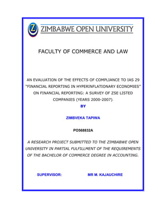 FACULTY OF COMMERCE AND LAW
AN EVALUATION OF THE EFFECTS OF COMPLIANCE TO IAS 29
“FINANCIAL REPORTING IN HYPERINFLATIONARY ECONOMIES”
ON FINANCIAL REPORTING: A SURVEY OF ZSE LISTED
COMPANIES (YEARS 2000-2007).
BY
ZIMBVEKA TAPIWA
PO568832A
A RESEARCH PROJECT SUBMITTED TO THE ZIMBABWE OPEN
UNIVERSITY IN PARTIAL FULFILLMENT OF THE REQUIREMENTS
OF THE BACHELOR OF COMMERCE DEGREE IN ACCOUNTING.
SUPERVISOR: MR M. KAJAUCHIRE
 