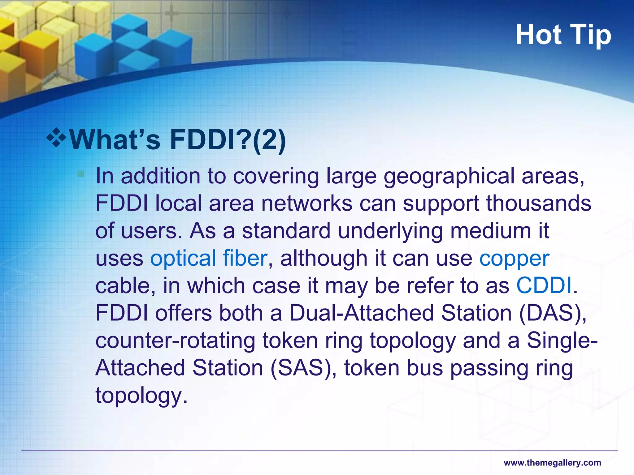Hot Tip What’s FDDI?(2) In addition to covering large geographical areas, FDDI local area networks can support thousands of users. As a standard underlying medium it uses  optical fiber , although it can use  copper  cable, in which case it may be refer to as  CDDI . FDDI offers both a Dual-Attached Station (DAS), counter-rotating token ring topology and a Single-Attached Station (SAS), token bus passing ring topology.  