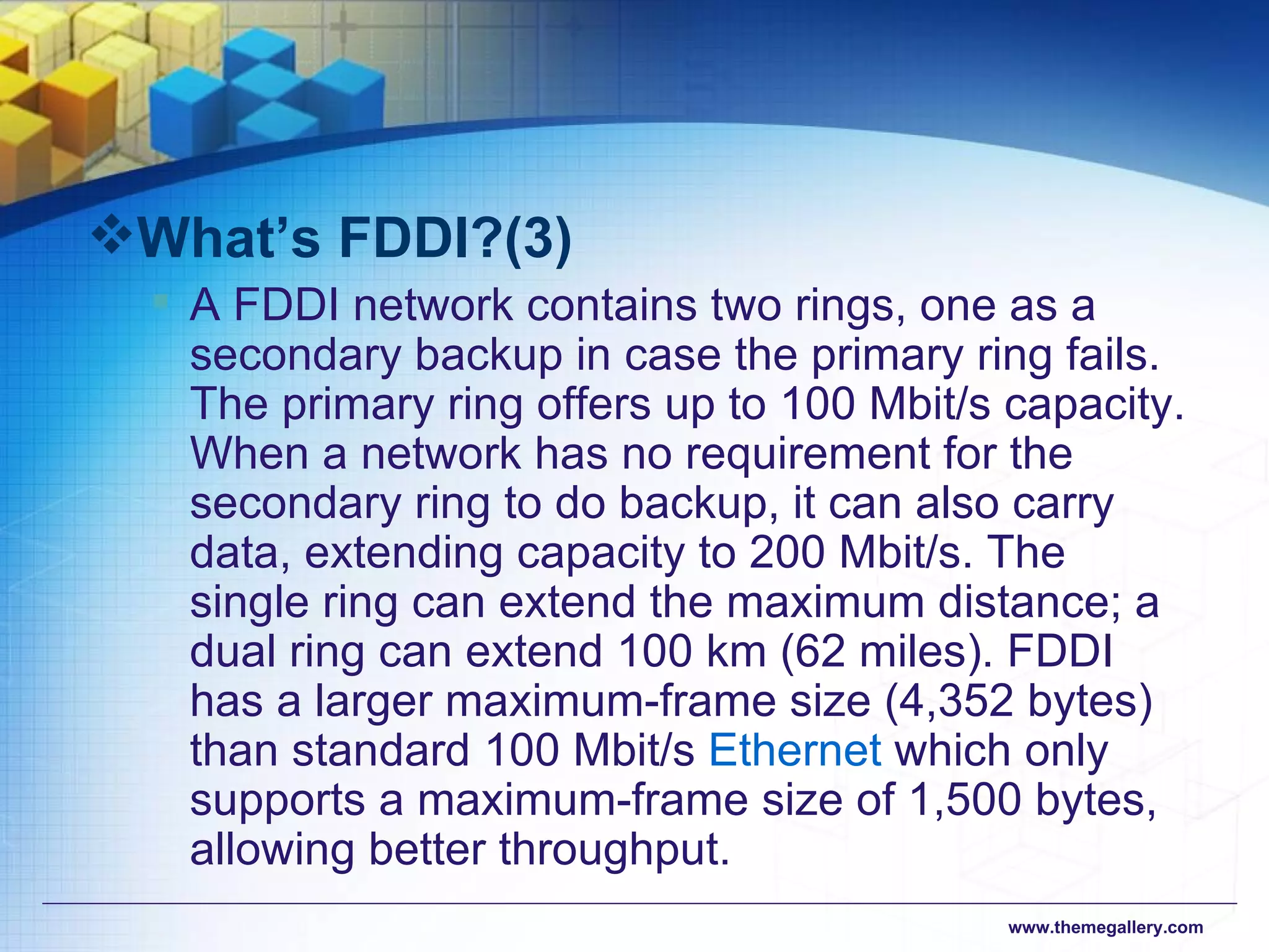 What’s FDDI?(3) A FDDI network contains two rings, one as a secondary backup in case the primary ring fails. The primary ring offers up to 100 Mbit/s capacity. When a network has no requirement for the secondary ring to do backup, it can also carry data, extending capacity to 200 Mbit/s. The single ring can extend the maximum distance; a dual ring can extend 100 km (62 miles). FDDI has a larger maximum-frame size (4,352 bytes) than standard 100 Mbit/s  Ethernet  which only supports a maximum-frame size of 1,500 bytes, allowing better throughput.  