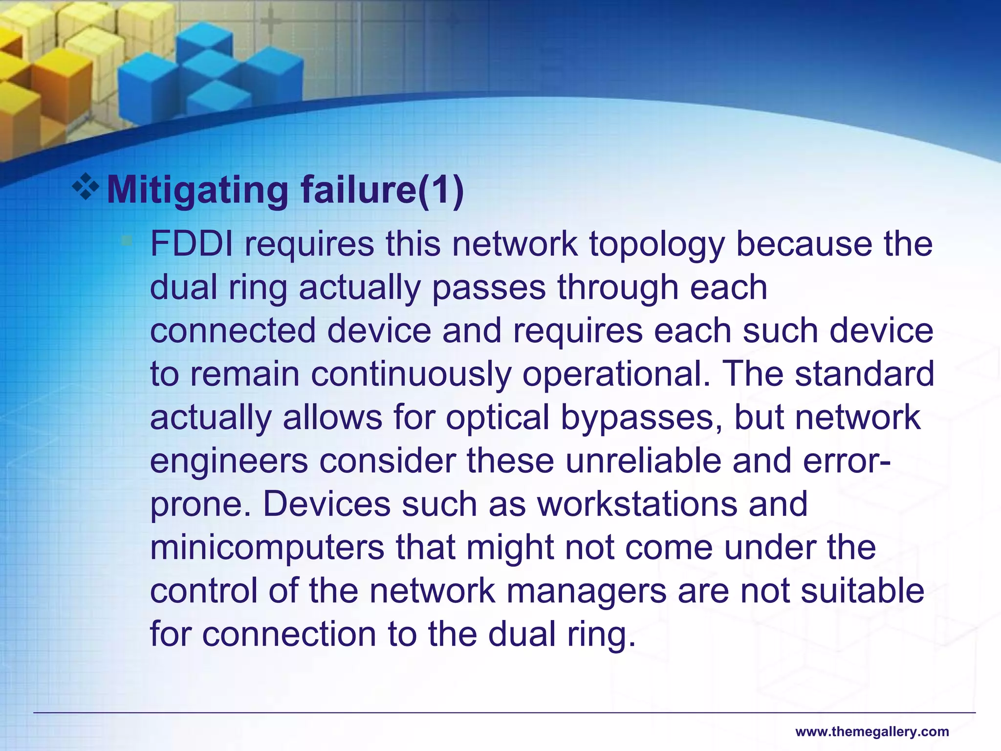 Mitigating failure (1) FDDI requires this network topology because the dual ring actually passes through each connected device and requires each such device to remain continuously operational. The standard actually allows for optical bypasses, but network engineers consider these unreliable and error-prone. Devices such as workstations and minicomputers that might not come under the control of the network managers are not suitable for connection to the dual ring. 