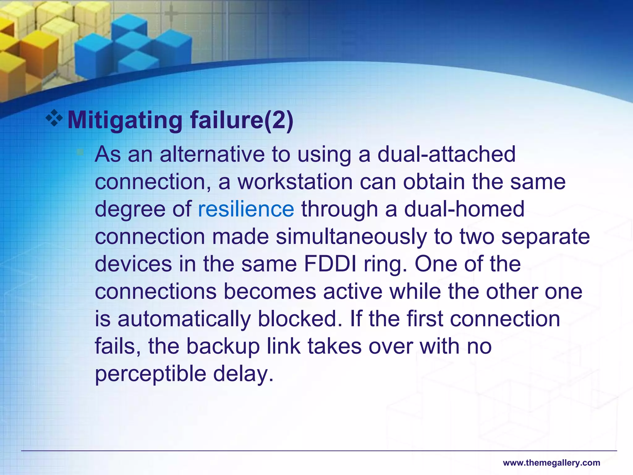 Mitigating failure (2) As an alternative to using a dual-attached connection, a workstation can obtain the same degree of  resilience  through a dual-homed connection made simultaneously to two separate devices in the same FDDI ring. One of the connections becomes active while the other one is automatically blocked. If the first connection fails, the backup link takes over with no perceptible delay.  