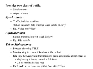 Provides two class of traffic,
– Synchronous
– Asynchronous
Synchronous:
– Traffic is delay sensitive
– station transmits data whether token is late or early
– Eg., Voice and Video
Asynchronous:
– Station transmits only if token is early.
– Eg., File transfer
Token Maintenance
– Process of setting TTRT.
– Monitor ring to ensure token has not been lost.
– Idle time between valid transmissions that a given node experiences is
• ring latency + time to transmit a full frame
• 2.5 ms maximally sized ring
– Each node sets a timer event that fires after 2.5ms.
 