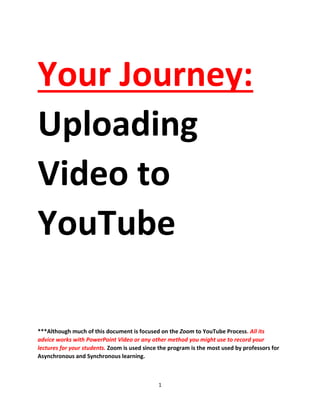 1
Your Journey:
Uploading
Video to
YouTube
***Although much of this document is focused on the Zoom to YouTube Process. All its
advice works with PowerPoint Video or any other method you might use to record your
lectures for your students. Zoom is used since the program is the most used by professors for
Asynchronous and Synchronous learning.
 