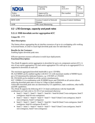 Prepared by
LTE PM
Date
28.05.2019
Page
101/188
Nokia
LTE RAN
Approved by
Head of LTE PM
Doc number Version
2.0
BSW/ASW Licence Control in Network
Element
Licence Control Attributes
ASW SW Asset Monitoring -
5.2 LTE:Coverage, capacity and peak rates
5.2.1.1 FDD downlink carrier aggregation 6CC
Unique ID: 3775
Short Description:
The feature allows aggregating the air interface resources of up to six overlapping cells working
in licensed bands, in order to reach high downlink peak rates for individual user.
Benefits for the Customer:
Enabling higher downlink peak rates.
Efficient spectrum resource utilization in multi-layer deployments.
Functional Description:
The eNode B supports carrier aggregation in downlink for up to six component carriers (CC). A
mix of non carrier aggregation UEs and carrier aggregation UEs with up to six aggregated CCs is
supported in downlink on each cell.
The maximum aggregated downlink bandwidth is up to 120 MHz.
DL 4x4 MIMO can be enabled together with 6CC CA with maximum number of MIMO layers
per a UE determined by dedicated features, e.g. LTE3605 or LTE4203.
DL 256 QAM can be enabled on all the carriers simultaneously.
6CC 120MHz CA in combination with 20 MIMO layers and 256QAM on all carriers allows
achieving downlink peak rates of close to 2 Gbps in ideal conditions.
Achievable downlink peak rates are determined by UE capabilities, radio conditions, other traffic
and HW capabilities.
The eNode B supports the following 6CC CA band combinations with the bandwidth
combination set 0 (pls refer to 36.101) if not mentioned otherwise:
• band 2 + band 2 + band 5 + band 5 + band 66 + band 66 (band 2 non-contiguous, band 5
contiguous, band 66 non-contiguous)
• band 2 + band 2 + band 4 + band 4 + band 5 + band 5 (band 2 non-contiguous, band 4
non-contiguous, band 5 contiguous)
• band 2 + band 2 + band 5 + band 5 + band 66 + band 66 (band 2 non-contiguous, band 5
contiguous, band 66 contiguous B and C)
• band 2 + band 2 + band 4 + band 4 + band 5 + band 5 (band 2 non-contiguous, band 4
non-contiguous, band 5 non-contiguous)
 