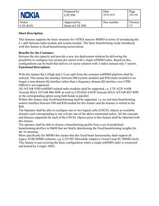 Prepared by
LTE PM
Date
28.05.2019
Page
104/188
Nokia
LTE RAN
Approved by
Head of LTE PM
Doc number Version
2.0
Short Description:
This features supports the basic structure for 16TRX massive MIMO in terms of introducing the
L1 split between radio module and system module. The basic beamforming mode introduced
with this feature is fixed beamforming/sectorization.
Benefits for the Customer:
Increase the site capacity and provide a new site deployment solution by delivering the
possibility to configure two sectors per carrier with a single mMIMO radio. Based on this,
configurations can be build that deliver a 6 sector solution with 3 radios instead only 3 sectors.
Functional Description:
With this feature the L1High and L1Low split from the common mMIMO platform shall be
realized. This means the interface between SM (system module) and RM (radio module) is no
longer a time domain IQ interface rather than a frequency domain IQ interface over CPRI.
OBSAI is not supported.
All 16T16R FDD mMIMO related radio modules shall be supported, i.e. LTE 4229 AAIB
Airscale MAA 16T16R B66 80W as well as LTE4264 AAFB Airscale MAA 16T16R B25 80W
or the corresponding option using both bands in parallel.
Within this feature only fixed beamforming shall be supported, i.e. no real time beamforming
control interface between SM and RM needed for this feature and the beamer is settled in the
RM.
The Operator shall be able to configure one or two logical cells (LNCEL objects as available
already) each corresponding to one cell per one of the above mentioned radios. All the concepts
and features supported for each of the LNCEL objects prior to this feature shall be inherited with
this feature.
The operator shall be able to choose a beamforming profile from a set of predefined
beamforming profiles in O&M that are finally determining the fixed beamforming weights for
the 16 antennas.
More specifically for MIMO this means that this fixed beam functionality shall support all
legacy 4T4R MIMO schemes, e.g. LTE1987 Downlink Adaptive Closed Loop SU MIMO (4x4).
This feature is just covering the basic configuration where a single mMIMO radio is connected
and hosted by a single ABIA.
 