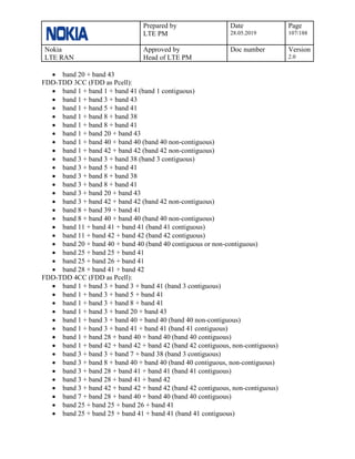 Prepared by
LTE PM
Date
28.05.2019
Page
107/188
Nokia
LTE RAN
Approved by
Head of LTE PM
Doc number Version
2.0
• band 20 + band 43
FDD-TDD 3CC (FDD as Pcell):
• band 1 + band 1 + band 41 (band 1 contiguous)
• band 1 + band 3 + band 43
• band 1 + band 5 + band 41
• band 1 + band 8 + band 38
• band 1 + band 8 + band 41
• band 1 + band 20 + band 43
• band 1 + band 40 + band 40 (band 40 non-contiguous)
• band 1 + band 42 + band 42 (band 42 non-contiguous)
• band 3 + band 3 + band 38 (band 3 contiguous)
• band 3 + band 5 + band 41
• band 3 + band 8 + band 38
• band 3 + band 8 + band 41
• band 3 + band 20 + band 43
• band 3 + band 42 + band 42 (band 42 non-contiguous)
• band 8 + band 39 + band 41
• band 8 + band 40 + band 40 (band 40 non-contiguous)
• band 11 + band 41 + band 41 (band 41 contiguous)
• band 11 + band 42 + band 42 (band 42 contiguous)
• band 20 + band 40 + band 40 (band 40 contiguous or non-contiguous)
• band 25 + band 25 + band 41
• band 25 + band 26 + band 41
• band 28 + band 41 + band 42
FDD-TDD 4CC (FDD as Pcell):
• band 1 + band 3 + band 3 + band 41 (band 3 contiguous)
• band 1 + band 3 + band 5 + band 41
• band 1 + band 3 + band 8 + band 41
• band 1 + band 3 + band 20 + band 43
• band 1 + band 3 + band 40 + band 40 (band 40 non-contiguous)
• band 1 + band 3 + band 41 + band 41 (band 41 contiguous)
• band 1 + band 28 + band 40 + band 40 (band 40 contiguous)
• band 1 + band 42 + band 42 + band 42 (band 42 contiguous, non-contiguous)
• band 3 + band 3 + band 7 + band 38 (band 3 contiguous)
• band 3 + band 8 + band 40 + band 40 (band 40 contiguous, non-contiguous)
• band 3 + band 28 + band 41 + band 41 (band 41 contiguous)
• band 3 + band 28 + band 41 + band 42
• band 3 + band 42 + band 42 + band 42 (band 42 contiguous, non-contiguous)
• band 7 + band 28 + band 40 + band 40 (band 40 contiguous)
• band 25 + band 25 + band 26 + band 41
• band 25 + band 25 + band 41 + band 41 (band 41 contiguous)
 