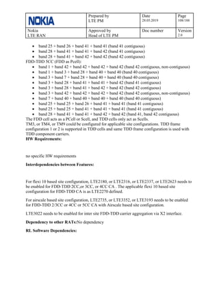 Prepared by
LTE PM
Date
28.05.2019
Page
108/188
Nokia
LTE RAN
Approved by
Head of LTE PM
Doc number Version
2.0
• band 25 + band 26 + band 41 + band 41 (band 41 contiguous)
• band 28 + band 41 + band 41 + band 42 (band 41 contiguous)
• band 28 + band 41 + band 42 + band 42 (band 42 contiguous)
FDD-TDD 5CC (FDD as Pcell):
• band 1 + band 42 + band 42 + band 42 + band 42 (band 42 contiguous, non-contiguous)
• band 1 + band 3 + band 28 + band 40 + band 40 (band 40 contiguous)
• band 3 + band 7 + band 28 + band 40 + band 40 (band 40 contiguous)
• band 3 + band 28 + band 41 + band 41 + band 42 (band 41 contiguous)
• band 3 + band 28 + band 41 + band 42 + band 42 (band 42 contiguous)
• band 3 + band 42 + band 42 + band 42 + band 42 (band 42 contiguous, non-contiguous)
• band 7 + band 40 + band 40 + band 40 + band 40 (band 40 contiguous)
• band 25 + band 25 + band 26 + band 41 + band 41 (band 41 contiguous)
• band 25 + band 25 + band 41 + band 41 + band 41 (band 41 contiguous)
• band 28 + band 41 + band 41 + band 42 + band 42 (band 41, band 42 contiguous)
The FDD cell acts as a PCell or Scell, and TDD cells only act as Scells.
TM3, or TM4, or TM9 could be configured for applicable site configurations. TDD frame
configuration 1 or 2 is supported in TDD cells and same TDD frame configuration is used with
TDD component carriers.
HW Requirements:
no specific HW requirements
Interdependencies between Features:
For flexi 10 based site configuration, LTE2180, or LTE2316, or LTE2337, or LTE2623 needs to
be enabled for FDD-TDD 2CC,or 3CC, or 4CC CA . The applicable flexi 10 based site
configuration for FDD-TDD CA is as LTE2270 defined.
For airscale based site configuration, LTE2735, or LTE3352, or LTE3193 needs to be enabled
for FDD-TDD 2/3CC or 4CC or 5CC CA with Airscale based site configuration.
LTE3022 needs to be enabled for inter site FDD-TDD carrier aggregation via X2 interface.
Dependency to other RATs:No dependency
RL Software Dependencies:
 