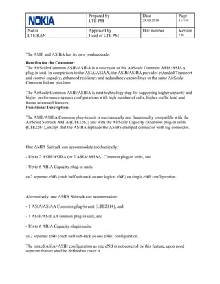Prepared by
LTE PM
Date
28.05.2019
Page
11/188
Nokia
LTE RAN
Approved by
Head of LTE PM
Doc number Version
2.0
The ASIB and ASIBA has its own product code.
Benefits for the Customer:
The AirScale Common ASIB/ASIBA is a successor of the AirScale Common ASIA/ASIAA
plug-in unit. In comparison to the ASIA/ASIAA, the ASIB/ASIBA provides extended Transport
and control capacity, enhanced resiliency and redundancy capabilities in the same AirScale
Common Indoor platform.
The AirScale Common ASIB/ASIBA is next technology step for supporting higher capacity and
higher performance system configurations with high number of cells, higher traffic load and
future advanced features.
Functional Description:
The ASIB/ASIBA Common plug-in unit is mechanically and functionally compatible with the
AirScale Subrack AMIA (LTE2262) and with the AirScale Capacity Extension plug-in units
(LTE2261), except that the ASIBA replaces the ASIB's clamped connector with lug connector.
One AMIA Subrack can accommodate mechanically:
- Up to 2 ASIB/ASIBA (or 2 ASIA/ASIAA) Common plug-in units, and
- Up to 6 ABIA Capacity plug-in units.
as 2 separate eNB (each half sub-rack as one logical eNB) or single eNB configuration.
Alternatively, one AMIA Subrack can accommodate:
- 1 ASIA/ASIAA Common plug-in unit (LTE2114), and
- 1 ASIB/ASIBA Common plug-in unit, and
- Up to 6 ABIA Capacity plugin units.
as 2 separate eNB (each half sub-rack as one eNB) configuration.
The mixed ASIA+ASIB configuration as one eNB is not covered by this feature, upon need
separate feature shall be defined to cover it.
 