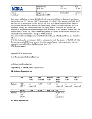 Prepared by
LTE PM
Date
28.05.2019
Page
110/188
Nokia
LTE RAN
Approved by
Head of LTE PM
Doc number Version
2.0
This feature will allow to extend the NB-IoT cell range up to 100km, reflecting the maximum
distance between UE TRX and eNB TRX antennas. All NB-IoT UEs starting with 3GPP Rel13
and later will be able to attach to the NB-IoT cell from anywhere within this 100km distance.
The operator shall be able to activate this functionality for each cell individually via an O&M
parameter. Having this feature deactivated the legacy NPRACH receiver will be used for
detection of the preambles and the timing advance estimation. If this feature is enabled for a cell
than for all UEs in this cell a new NPRACH algorithm will be run that allows for detection and
timing advance estimation for UEs up to 100km distance.
This functionality shall be possible for all NB-IoT modes, i.e. inband, guardband and standalone
NB-IoT.
With this feature also new counters shall be introduced to track the distance of the NB-IoT UEs.
The same concept of 30 timing advance bins that are configured via timing advance sets via a
parameter expectedCellSize shall be adopted from LTE.
HW Requirements:
no specific HW requirements
Interdependencies between Features:
no feature interdependencies
Dependency to other RATs:No dependency
RL Software Dependencies:
LTE BTS
Flexi
BTS
Flexi 10
Airscale
FDD
Flexi
Zone
Micro
FZC
FDD
FZAP
FDD
Release FDD-
LTE 19
not
supported
FL19 FL19 not
supported
not
supported
not
supported
NetAct OMS MME SAE GW UE
Release NetAct
18A
SP1904
- - 3GPP R13
UE
capabilities
SW Sales Information:
 
