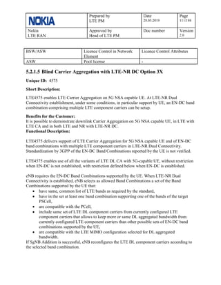 Prepared by
LTE PM
Date
28.05.2019
Page
111/188
Nokia
LTE RAN
Approved by
Head of LTE PM
Doc number Version
2.0
BSW/ASW Licence Control in Network
Element
Licence Control Attributes
ASW Pool license -
5.2.1.5 Blind Carrier Aggregation with LTE-NR DC Option 3X
Unique ID: 4575
Short Description:
LTE4575 enables LTE Carrier Aggregation on 5G NSA capable UE. At LTE-NR Dual
Connectivity establishment, under some conditions, in particular support by UE, an EN-DC band
combination comprising multiple LTE component carriers can be setup.
Benefits for the Customer:
It is possible to demonstrate downlink Carrier Aggregation on 5G NSA capable UE, in LTE with
LTE CA and in both LTE and NR with LTE-NR DC.
Functional Description:
LTE4575 delivers support of LTE Carrier Aggregation for 5G NSA capable UE and of EN-DC
band combinations with multiple LTE component carriers in LTE-NR Dual Connectivity.
Standardization by 3GPP of the EN-DC Band Combinations reported by the UE is not verified.
LTE4575 enables use of all the variants of LTE DL CA with 5G-capable UE, without restriction
when EN-DC is not established, with restriction defined below when EN-DC is established.
eNB requires the EN-DC Band Combinations supported by the UE. When LTE-NR Dual
Connectivity is established, eNB selects as allowed Band Combinations a set of the Band
Combinations supported by the UE that:
• have same, common list of LTE bands as required by the standard,
• have in the set at least one band combination supporting one of the bands of the target
PSCell,
• are compatible with the PCell,
• include same set of LTE DL component carriers from currently configured LTE
component carriers that allows to keep more or same DL aggregated bandwidth from
currently configured LTE component carriers than other possible sets of EN-DC band
combinations supported by the UE,
• are compatible with the LTE MIMO configuration selected for DL aggregated
bandwidth.
If SgNB Addition is successful, eNB reconfigures the LTE DL component carriers according to
the selected band combination.
 