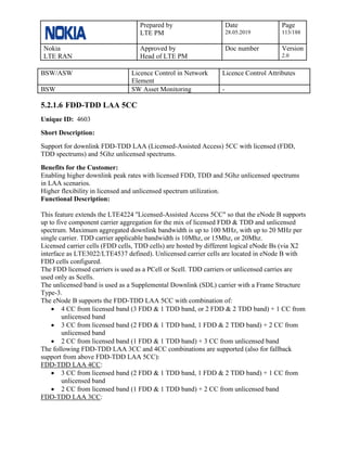 Prepared by
LTE PM
Date
28.05.2019
Page
113/188
Nokia
LTE RAN
Approved by
Head of LTE PM
Doc number Version
2.0
BSW/ASW Licence Control in Network
Element
Licence Control Attributes
BSW SW Asset Monitoring -
5.2.1.6 FDD-TDD LAA 5CC
Unique ID: 4603
Short Description:
Support for downlink FDD-TDD LAA (Licensed-Assisted Access) 5CC with licensed (FDD,
TDD spectrums) and 5Ghz unlicensed spectrums.
Benefits for the Customer:
Enabling higher downlink peak rates with licensed FDD, TDD and 5Ghz unlicensed spectrums
in LAA scenarios.
Higher flexibility in licensed and unlicensed spectrum utilization.
Functional Description:
This feature extends the LTE4224 ''Licensed-Assisted Access 5CC" so that the eNode B supports
up to five component carrier aggregation for the mix of licensed FDD & TDD and unlicensed
spectrum. Maximum aggregated downlink bandwidth is up to 100 MHz, with up to 20 MHz per
single carrier. TDD carrier applicable bandwidth is 10Mhz, or 15Mhz, or 20Mhz.
Licensed carrier cells (FDD cells, TDD cells) are hosted by different logical eNode Bs (via X2
interface as LTE3022/LTE4537 defined). Unlicensed carrier cells are located in eNode B with
FDD cells configured.
The FDD licensed carriers is used as a PCell or Scell. TDD carriers or unlicensed carries are
used only as Scells.
The unlicensed band is used as a Supplemental Downlink (SDL) carrier with a Frame Structure
Type-3.
The eNode B supports the FDD-TDD LAA 5CC with combination of:
• 4 CC from licensed band (3 FDD & 1 TDD band, or 2 FDD & 2 TDD band) + 1 CC from
unlicensed band
• 3 CC from licensed band (2 FDD & 1 TDD band, 1 FDD & 2 TDD band) + 2 CC from
unlicensed band
• 2 CC from licensed band (1 FDD & 1 TDD band) + 3 CC from unlicensed band
The following FDD-TDD LAA 3CC and 4CC combinations are supported (also for fallback
support from above FDD-TDD LAA 5CC):
FDD-TDD LAA 4CC:
• 3 CC from licensed band (2 FDD & 1 TDD band, 1 FDD & 2 TDD band) + 1 CC from
unlicensed band
• 2 CC from licensed band (1 FDD & 1 TDD band) + 2 CC from unlicensed band
FDD-TDD LAA 3CC:
 