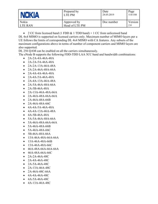 Prepared by
LTE PM
Date
28.05.2019
Page
114/188
Nokia
LTE RAN
Approved by
Head of LTE PM
Doc number Version
2.0
• 2 CC from licensed band (1 FDD & 1 TDD band) + 1 CC from unlicensed band
DL 4x4 MIMO is supported on licensed carriers only. Maximum number of MIMO layers per a
UE follows the limits of corresponding DL 4x4 MIMO with CA features. Any subsets of the
maximum configurations above in terms of number of component carriers and MIMO layers are
also supported.
DL 256 QAM can be enabled on all the carriers simultaneously.
The eNode B supports the following FDD-TDD LAA 5CC band and bandwidth combinations:
• 2A-2A-4A-46A-48A
• 2A-2A-5A-46A-48A
• 2A-2A-13A-46A-48A
• 2A-2A-46A-48A-66A
• 2A-4A-4A-46A-48A
• 2A-4A-5A-46A-48A
• 2A-4A-13A-46A-48A
• 2A-5A-46A-48A-66A
• 2A-5B-46A-48A
• 2A-13A-46A-48A-66A
• 2A-46A-48A-66A-66A
• 2A-46A-48A-66B
• 2A-46A-48A-66C
• 4A-4A-5A-46A-48A
• 4A-4A-13A-46A-48A
• 4A-5B-46A-48A
• 5A-5A-46A-48A-66A
• 5A-46A-48A-66A-66A
• 5A-46A-48A-66B
• 5A-46A-48A-66C
• 5B-46A-48A-66A
• 13A-46A-48A-66A-66A
• 13A-46A-48A-66B
• 13A-46A-48A-66C
• 46A-48A-66A-66A-66A
• 46A-48A-66A-66C
• 2A-2A-46A-48C
• 2A-4A-46A-48C
• 2A-5A-46A-48C
• 2A-13A-46A-48C
• 2A-46A-48C-66A
• 4A-4A-46A-48C
• 4A-5A-46A-48C
• 4A-13A-46A-48C
 