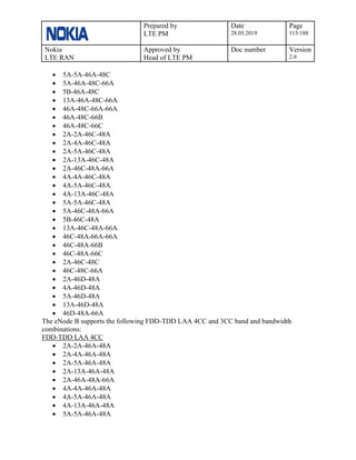 Prepared by
LTE PM
Date
28.05.2019
Page
115/188
Nokia
LTE RAN
Approved by
Head of LTE PM
Doc number Version
2.0
• 5A-5A-46A-48C
• 5A-46A-48C-66A
• 5B-46A-48C
• 13A-46A-48C-66A
• 46A-48C-66A-66A
• 46A-48C-66B
• 46A-48C-66C
• 2A-2A-46C-48A
• 2A-4A-46C-48A
• 2A-5A-46C-48A
• 2A-13A-46C-48A
• 2A-46C-48A-66A
• 4A-4A-46C-48A
• 4A-5A-46C-48A
• 4A-13A-46C-48A
• 5A-5A-46C-48A
• 5A-46C-48A-66A
• 5B-46C-48A
• 13A-46C-48A-66A
• 46C-48A-66A-66A
• 46C-48A-66B
• 46C-48A-66C
• 2A-46C-48C
• 46C-48C-66A
• 2A-46D-48A
• 4A-46D-48A
• 5A-46D-48A
• 13A-46D-48A
• 46D-48A-66A
The eNode B supports the following FDD-TDD LAA 4CC and 3CC band and bandwidth
combinations:
FDD-TDD LAA 4CC
• 2A-2A-46A-48A
• 2A-4A-46A-48A
• 2A-5A-46A-48A
• 2A-13A-46A-48A
• 2A-46A-48A-66A
• 4A-4A-46A-48A
• 4A-5A-46A-48A
• 4A-13A-46A-48A
• 5A-5A-46A-48A
 