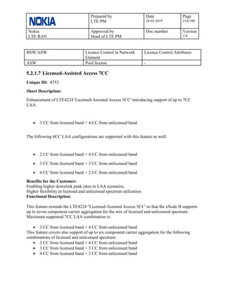 Prepared by
LTE PM
Date
28.05.2019
Page
118/188
Nokia
LTE RAN
Approved by
Head of LTE PM
Doc number Version
2.0
BSW/ASW Licence Control in Network
Element
Licence Control Attributes
ASW Pool license -
5.2.1.7 Licensed-Assisted Access 7CC
Unique ID: 4753
Short Description:
Enhancement of LTE4224 'Licensed-Assisted Access 5CC' introducing support of up to 7CC
LAA:
• 3 CC from licensed band + 4 CC from unlicensed band
The following 6CC LAA configurations are supported with this feature as well:
• 2 CC from licensed band + 4 CC from unlicensed band
• 3 CC from licensed band + 3 CC from unlicensed band
• 4 CC from licensed band + 2 CC from unlicensed band
Benefits for the Customer:
Enabling higher downlink peak rates in LAA scenarios.
Higher flexibility in licensed and unlicensed spectrum utilization.
Functional Description:
This feature extends the LTE4224 ''Licensed-Assisted Access 5CC' so that the eNode B supports
up to seven component carrier aggregation for the mix of licensed and unlicensed spectrum.
Maximum supported 7CC LAA combination is:
• 3 CC from licensed band + 4 CC from unlicensed band
This feature covers also support of up to six component carrier aggregation for the following
combinations of licensed and unlicensed spectrum:
• 2 CC from licensed band + 4 CC from unlicensed band
• 3 CC from licensed band + 3 CC from unlicensed band
• 4 CC from licensed band + 2 CC from unlicensed band
 