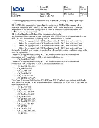 Prepared by
LTE PM
Date
28.05.2019
Page
119/188
Nokia
LTE RAN
Approved by
Head of LTE PM
Doc number Version
2.0
Maximum aggregated downlink bandwidth is up to 140 MHz, with up to 20 MHz per single
carrier.
DL 4x4 MIMO is supported on licensed carriers only. Up to 20 MIMO layers per a UE is
supported. as defined with LTE4203 ‘DL 4x4 MIMO with Carrier Aggregation - 20 layers'.
Any subsets of the maximum configuration in terms of number of component carriers and
MIMO layers are also supported.
DL 256 QAM can be enabled on all the carriers simultaneously.
Maximum downlink peak rate in ideal conditions, with 256 QAM on all component carriers and
with LAA maximum channel occupancy time of 10 milliseconds, is close to:
• 1.9 Gbps for aggregation of 3 CC from licensed band + 4 CC from unlicensed band
• 1.9 Gbps for aggregation of 4 CC from licensed band + 2 CC from unlicensed band
• 1.7 Gbps for aggregation of 3 CC from licensed band + 3 CC from unlicensed band
• 1.5 Gbps for aggregation of 2 CC from licensed band + 4 CC from unlicensed band
Achievable downlink peak rates are determined by UE capabilities, radio conditions, other traffic
and HW capabilities.
The eNode B supports the following 7CC LAA band combinations with the bandwidth
combination set 0 (pls refer to 36.101) if not mentioned otherwise:
• CA_2A-46E-66A-66A
The eNode B supports the following 6CC LAA band combinations with the bandwidth
combination set 0 (pls refer to 36.101) if not mentioned otherwise:
• CA_2A-46D-66A-66A
• CA_46E-66A-66A
• CA_2A-46E-66A
• CA_2A-46D-66C
• CA_2A-2A-46C-66C
• CA_2C-46C-66A-66A
The eNode B supports the following 5CC, 4CC, and 3CC LAA band combinations, as fallbacks
from above 7CC and 6CC LAA, with the bandwidth combination set 0 (pls refer to 36.101) if not
mentioned otherwise:
• CA_2A-46C-66C
• CA_2A-46A-66C
• CA_2A-2A-46C-66A
• CA_2A-2A-46A-66C
• CA_2C-46C-66A
• CA_2C-46A-66A-66A
• CA_2A-46C-66A-66A
• CA_2A-2A-46A-66A
• CA_2C-46C
• CA_2C-46A-66A
• CA_2A-46A-66A-66A
• CA_2C-46A
 