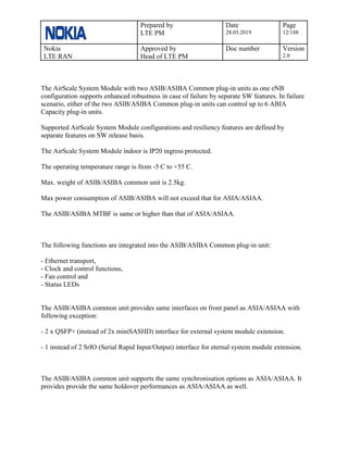 Prepared by
LTE PM
Date
28.05.2019
Page
12/188
Nokia
LTE RAN
Approved by
Head of LTE PM
Doc number Version
2.0
The AirScale System Module with two ASIB/ASIBA Common plug-in units as one eNB
configuration supports enhanced robustness in case of failure by separate SW features. In failure
scenario, either of the two ASIB/ASIBA Common plug-in units can control up to 6 ABIA
Capacity plug-in units.
Supported AirScale System Module configurations and resiliency features are defined by
separate features on SW release basis.
The AirScale System Module indoor is IP20 ingress protected.
The operating temperature range is from -5 C to +55 C.
Max. weight of ASIB/ASIBA common unit is 2.5kg.
Max power consumption of ASIB/ASIBA will not exceed that for ASIA/ASIAA.
The ASIB/ASIBA MTBF is same or higher than that of ASIA/ASIAA.
The following functions are integrated into the ASIB/ASIBA Common plug-in unit:
- Ethernet transport,
- Clock and control functions,
- Fan control and
- Status LEDs
The ASIB/ASIBA common unit provides same interfaces on front panel as ASIA/ASIAA with
following exception:
- 2 x QSFP+ (instead of 2x miniSASHD) interface for external system module extension.
- 1 instead of 2 SrIO (Serial Rapid Input/Output) interface for eternal system module extension.
The ASIB/ASIBA common unit supports the same synchronisation options as ASIA/ASIAA. It
provides provide the same holdover performances as ASIA/ASIAA as well.
 