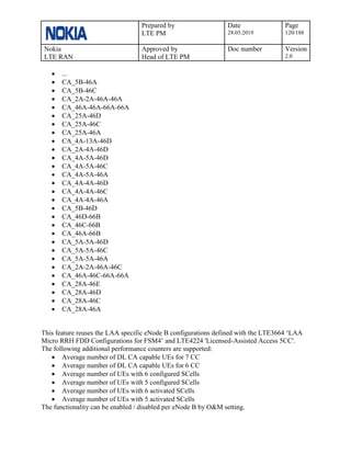 Prepared by
LTE PM
Date
28.05.2019
Page
120/188
Nokia
LTE RAN
Approved by
Head of LTE PM
Doc number Version
2.0
• ...
• CA_5B-46A
• CA_5B-46C
• CA_2A-2A-46A-46A
• CA_46A-46A-66A-66A
• CA_25A-46D
• CA_25A-46C
• CA_25A-46A
• CA_4A-13A-46D
• CA_2A-4A-46D
• CA_4A-5A-46D
• CA_4A-5A-46C
• CA_4A-5A-46A
• CA_4A-4A-46D
• CA_4A-4A-46C
• CA_4A-4A-46A
• CA_5B-46D
• CA_46D-66B
• CA_46C-66B
• CA_46A-66B
• CA_5A-5A-46D
• CA_5A-5A-46C
• CA_5A-5A-46A
• CA_2A-2A-46A-46C
• CA_46A-46C-66A-66A
• CA_28A-46E
• CA_28A-46D
• CA_28A-46C
• CA_28A-46A
This feature reuses the LAA specific eNode B configurations defined with the LTE3664 ‘LAA
Micro RRH FDD Configurations for FSM4’ and LTE4224 'Licensed-Assisted Access 5CC'.
The following additional performance counters are supported:
• Average number of DL CA capable UEs for 7 CC
• Average number of DL CA capable UEs for 6 CC
• Average number of UEs with 6 configured SCells
• Average number of UEs with 5 configured SCells
• Average number of UEs with 6 activated SCells
• Average number of UEs with 5 activated SCells
The functionality can be enabled / disabled per eNode B by O&M setting.
 