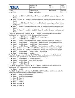 Prepared by
LTE PM
Date
28.05.2019
Page
126/188
Nokia
LTE RAN
Approved by
Head of LTE PM
Doc number Version
2.0
• band 2 + band 12 + band 66 + band 66 + band 66, band 66 three non-contiguous sub-
blocks
• band 12 + band 30 + band 66 + band 66 + band 66, band 66 three non-contiguous sub-
blocks
• band 2 + band 2 + band 30 + band 66 + band 66, band 2 non-contiguous, band 66 non-
contiguous
• band 2 + band 30 + band 66 + band 66 + band 66, band 66 three non-contiguous sub-
blocks
• band 14 + band 30 + band 66 + band 66 + band 66, band 66 three non-contiguous sub-
blocks
The eNode B supports the following DL 4CC CA band combinations with the bandwidth
combination set 0 (pls refer to 36.101) if not mentioned otherwise:
• band 1 + band 3 + band 3 + band 20, band 3 non-contiguous
• band 2 + band 4 + band 5 + band 13
• band 5 + band 66 + band 66 + band 66, band 66 three non-contiguous sub-blocks
• band 2 + band 2 + band 5 + band 5, band 2 non-contiguous, band 5 non-contiguous
• band 2 + band 4 + band 5 + band 5, band 5 non-contiguous
• band 4 + band 4 + band 5 + band 5, band 4 non-contiguous, band 5 non-contiguous
• band 12 + band 66 + band 66 + band 66, band 66 three non-contiguous sub-blocks
• band 30 + band 66 + band 66 + band 66, band 66 three non-contiguous sub-blocks
• band 1 + band 3 + band 3 + band 28, band 3 contiguous C
• band 1 + band 3 + band 8 + band 32
The eNode B supports the following DL 3CC CA band combinations with the bandwidth
combination set 0 (pls refer to 36.101) if not mentioned otherwise:
• band 5 + band 5 + band 13, band 5 contiguous
• band 4 + band 5 + band 5, band 5 non-contiguous
• band 3 + band 8 + band 32
• band 1 + band 8 + band 32
The eNode B supports the following DL 2CC CA band combinations with the bandwidth
combination set 0 (pls refer to 36.101) if not mentioned otherwise:
• band 8 + band 32
The eNode B supports the following CA 2CC DL and 2CC UL band combinations with the
bandwidth combination set 0 (if not mentioned otherwise):
• band 2 + band 2, non-contiguous
• band 5 + band 5, non-contiguous
• band 12 + band 66
• band 30 + band 66
• band 2 + band 14
• band 14 + band 66
• band 14 + band 30
 
