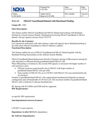 Prepared by
LTE PM
Date
28.05.2019
Page
128/188
Nokia
LTE RAN
Approved by
Head of LTE PM
Doc number Version
2.0
5.2.1.11 NB-IoT Guardband/Inband with Baseband Pooling
Unique ID: 5205
Short Description:
This feature enables NB-IoT Guardband and NB-IoT Inband interworking with Baseband
Pooling for Airscale System Module. Baseband pools hosting NB-IoT Guardband or NB-IoT
Inband cells get capacity increase from LTE2733.
Benefits for the Customer:
Less interaction restrictions with other features, improved capacity due to Baseband pooling in
the eNB where NB-IoT Guardband or NB-IoT Inband is enabled.
Functional Description:
This feature enables the use of NB-IoT Guardband and NB-ioT Inband together with the
Baseband Pooling functionality on the AirScale System Module.
NB-IoT Guardband/Inband deployments benefit of dynamic sharing of BB resources among the
cells allocated to a BB pool hosting guardband/inband NB-IoT cells.
When BB pooling is switched on, the overall eNB capacity is increased with higher number of
cells and active users:
• Efficient resources usage benefits also to NB-IoT with larger number of
guardband/inband NB-IoT cells per eNB
• Same number of NB-IoT UEs as in LTE3071 (420 NB-IoT UEs max and limited by the
air interface)
Number of guardband/inband NB-IoT cells supported per baseband pool depends on antenna
configuration and cell bandwidth of LTE host cell. The maximum number of guardband/inband
NB-IoT cells is limited to 8 cells per baseband pool.
RF sharing with W-CDMA and GSM shall be supported.
HW Requirements:
no specific HW requirements
Interdependencies between Features:
LTE3667 is a pre-requisite.
Dependency to other RATs:No dependency
RL Software Dependencies:
 