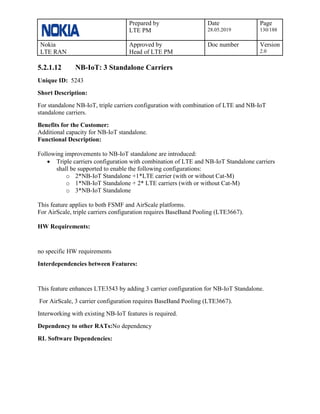 Prepared by
LTE PM
Date
28.05.2019
Page
130/188
Nokia
LTE RAN
Approved by
Head of LTE PM
Doc number Version
2.0
5.2.1.12 NB-IoT: 3 Standalone Carriers
Unique ID: 5243
Short Description:
For standalone NB-IoT, triple carriers configuration with combination of LTE and NB-IoT
standalone carriers.
Benefits for the Customer:
Additional capacity for NB-IoT standalone.
Functional Description:
Following improvements to NB-IoT standalone are introduced:
• Triple carriers configuration with combination of LTE and NB-IoT Standalone carriers
shall be supported to enable the following configurations:
o 2*NB-IoT Standalone +1*LTE carrier (with or without Cat-M)
o 1*NB-IoT Standalone + 2* LTE carriers (with or without Cat-M)
o 3*NB-IoT Standalone
This feature applies to both FSMF and AirScale platforms.
For AirScale, triple carriers configuration requires BaseBand Pooling (LTE3667).
HW Requirements:
no specific HW requirements
Interdependencies between Features:
This feature enhances LTE3543 by adding 3 carrier configuration for NB-IoT Standalone.
For AirScale, 3 carrier configuration requires BaseBand Pooling (LTE3667).
Interworking with existing NB-IoT features is required.
Dependency to other RATs:No dependency
RL Software Dependencies:
 