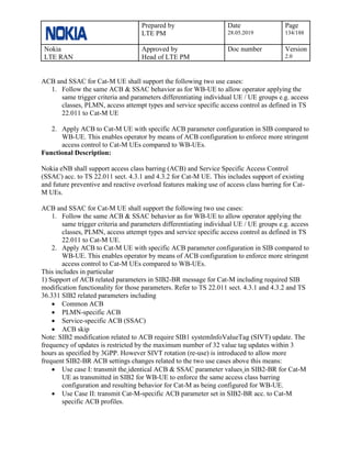 Prepared by
LTE PM
Date
28.05.2019
Page
134/188
Nokia
LTE RAN
Approved by
Head of LTE PM
Doc number Version
2.0
ACB and SSAC for Cat-M UE shall support the following two use cases:
1. Follow the same ACB & SSAC behavior as for WB-UE to allow operator applying the
same trigger criteria and parameters differentiating individual UE / UE groups e.g. access
classes, PLMN, access attempt types and service specific access control as defined in TS
22.011 to Cat-M UE
2. Apply ACB to Cat-M UE with specific ACB parameter configuration in SIB compared to
WB-UE. This enables operator by means of ACB configuration to enforce more stringent
access control to Cat-M UEs compared to WB-UEs.
Functional Description:
Nokia eNB shall support access class barring (ACB) and Service Specific Access Control
(SSAC) acc. to TS 22.011 sect. 4.3.1 and 4.3.2 for Cat-M UE. This includes support of existing
and future preventive and reactive overload features making use of access class barring for Cat-
M UEs.
ACB and SSAC for Cat-M UE shall support the following two use cases:
1. Follow the same ACB & SSAC behavior as for WB-UE to allow operator applying the
same trigger criteria and parameters differentiating individual UE / UE groups e.g. access
classes, PLMN, access attempt types and service specific access control as defined in TS
22.011 to Cat-M UE.
2. Apply ACB to Cat-M UE with specific ACB parameter configuration in SIB compared to
WB-UE. This enables operator by means of ACB configuration to enforce more stringent
access control to Cat-M UEs compared to WB-UEs.
This includes in particular
1) Support of ACB related parameters in SIB2-BR message for Cat-M including required SIB
modification functionality for those parameters. Refer to TS 22.011 sect. 4.3.1 and 4.3.2 and TS
36.331 SIB2 related parameters including
• Common ACB
• PLMN-specific ACB
• Service-specific ACB (SSAC)
• ACB skip
Note: SIB2 modification related to ACB require SIB1 systemInfoValueTag (SIVT) update. The
frequency of updates is restricted by the maximum number of 32 value tag updates within 3
hours as specified by 3GPP. However SIVT rotation (re-use) is introduced to allow more
frequent SIB2-BR ACB settings changes related to the two use cases above this means:
• Use case I: transmit the identical ACB & SSAC parameter values in SIB2-BR for Cat-M
UE as transmitted in SIB2 for WB-UE to enforce the same access class barring
configuration and resulting behavior for Cat-M as being configured for WB-UE.
• Use Case II: transmit Cat-M-specific ACB parameter set in SIB2-BR acc. to Cat-M
specific ACB profiles.
 