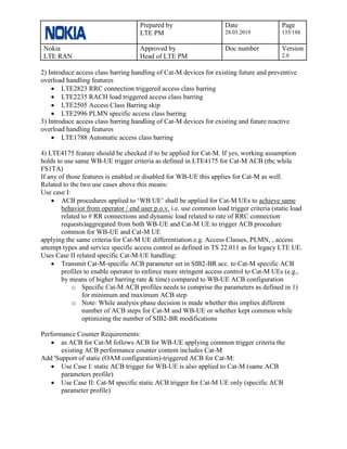 Prepared by
LTE PM
Date
28.05.2019
Page
135/188
Nokia
LTE RAN
Approved by
Head of LTE PM
Doc number Version
2.0
2) Introduce access class barring handling of Cat-M devices for existing future and preventive
overload handling features
• LTE2823 RRC connection triggered access class barring
• LTE2235 RACH load triggered access class barring
• LTE2505 Access Class Barring skip
• LTE2996 PLMN specific access class barring
3) Introduce access class barring handling of Cat-M devices for existing and future reactive
overload handling features
• LTE1788 Automatic access class barring
4) LTE4175 feature should be checked if to be applied for Cat-M. If yes, working assumption
holds to use same WB-UE trigger criteria as defined in LTE4175 for Cat-M ACB (tbc while
FS1TA)
If any of those features is enabled or disabled for WB-UE this applies for Cat-M as well.
Related to the two use cases above this means:
Use case I:
• ACB procedures applied to ‘WB UE’ shall be applied for Cat-M UEs to achieve same
behavior from operator / end user p.o.v. i.e. use common load trigger criteria (static load
related to # RR connections and dynamic load related to rate of RRC connection
requests)aggregated from both WB-UE and Cat-M UE to trigger ACB procedure
common for WB-UE and Cat-M UE
applying the same criteria for Cat-M UE differentiation e.g. Access Classes, PLMN, , access
attempt types and service specific access control as defined in TS 22.011 as for legacy LTE UE.
Uses Case II related specific Cat-M-UE handling:
• Transmit Cat-M-specific ACB parameter set in SIB2-BR acc. to Cat-M specific ACB
profiles to enable operator to enforce more stringent access control to Cat-M UEs (e.g.,
by means of higher barring rate & time) compared to WB-UE ACB configuration
o Specific Cat-M ACB profiles needs to comprise the parameters as defined in 1)
for minimum and maximum ACB step
o Note: While analysis phase decision is made whether this implies different
number of ACB steps for Cat-M and WB-UE or whether kept common while
optimizing the number of SIB2-BR modifications
Performance Counter Requirements:
• as ACB for Cat-M follows ACB for WB-UE applying common trigger criteria the
existing ACB performance counter content includes Cat-M
Add 'Support of static (OAM configuration)-triggered ACB for Cat-M:
• Use Case I: static ACB trigger for WB-UE is also applied to Cat-M (same ACB
parameters profile)
• Use Case II: Cat-M specific static ACB trigger for Cat-M UE only (specific ACB
parameter profile)
 