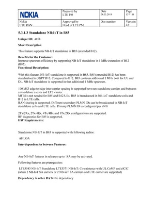 Prepared by
LTE PM
Date
28.05.2019
Page
137/188
Nokia
LTE RAN
Approved by
Head of LTE PM
Doc number Version
2.0
5.3.1.3 Standalone NB-IoT in B85
Unique ID: 4858
Short Description:
This feature supports NB-IoT standalone in B85 (extended B12).
Benefits for the Customer:
Improve spectrum efficiency by supporting NB-IoT standalone in 1 MHz extension of B12
(B85).
Functional Description:
With this feature, NB-IoT standalone is supported in B85. B85 (extended B12) has been
standardised in 3GPP R15. Compared to B12, B85 contains additional 1 MHz both for UL and
DL. NB-IoT standalone is supported in that additional 1 MHz spectrum.
100 kHZ edge to edge inter carrier spacing is supported between standalone carriers and between
a standalone carrier and LTE carrier.
MFBI is not needed for B85 and B12 UEs. B85 is broadcasted in NB-IoT standalone cells and
B12 in LTE cells.
RAN sharing is supported. Different secondary PLMN IDs can be broadcasted in NB-IoT
standalone cells and LTE cells. Primary PLMN ID is configured per eNB.
2Tx/2Rx, 2Tx/4Rx, 4Tx/4Rx and 1Tx/2Rx configurations are supported.
RF diagnostics for B85 is supported.
HW Requirements:
Standalone NB-IoT in B85 is supported with following radios:
AHLOA
Interdependencies between Features:
Any NB-IoT features in releases up to 18A may be activated.
Following features are prerequisites:
LTE3543 NB-IoT Standalone LTE3571 NB-IoT: Co-existence with UL CoMP and eICIC
(when 3 NB-IoT SA carriers or 2 NB-IoT SA carriers and LTE carrier are supported)
Dependency to other RATs:No dependency
 
