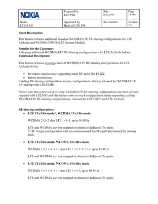 Prepared by
LTE PM
Date
28.05.2019
Page
14/188
Nokia
LTE RAN
Approved by
Head of LTE PM
Doc number Version
2.0
Short Description:
This feature releases additional classical WCDMA/LTE RF-sharing configurations for LTE
AirScale and WCDMA FSM Rel.2/3 System Module.
Benefits for the Customer:
Releasing additional WCDMA/LTE RF-sharing configurations with LTE AirScale Indoor.
Functional Description:
This feature releases existing classical WCDMA/LTE RF-sharing configurations for LTE
AirScale ID for
• for macro installations (supporting latest RF-units like FRGX)
• Indoor installations
Existing RF-sharing configurations means, configurations, already released for WCDMA/LTE
RF-sharing with LTE FSMF.
Please note that a first set of existing WCDMA/LTE RF-sharing configurations has been already
released with LTE2483 and this feature aims to reach configuration parity regarding existing
WCDMA/LTE RF-sharing configurations, released for LTE FSMF and LTE AirScale.
RF-sharing configurations:
• LTE 1Tx/1Rx-mode*, WCDMA 1Tx/1Rx-mode
WCDMA 2+2+2 plus LTE 1+1+1, up to 10 MHz
LTE-and WCDMA carriers mapped on shared or dedicated Tx-paths.
*LTE A-type configuration with un-commissioned 2nd Rx-path (terminated by dummy
load)
• LTE 1Tx/2Rx-mode, WCDMA 1Tx/2Rx-mode
WCDMA 1+1+1+1+1+1 plus LTE 1+1+1+1+1+1, up to 15 MHz
LTE-and WCDMA carriers mapped on shared or dedicated Tx-paths.
• LTE 2Tx/2Rx-mode, WCDMA 1Tx/1Rx-mode
WCDMA 1+1+1+1+1+1 plus LTE 1+1+1, up to 10 MHz
LTE-and WCDMA carriers mapped on shared or dedicated Tx-paths.
 