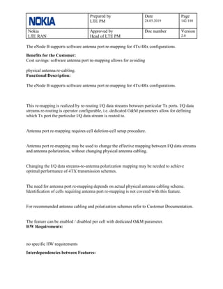 Prepared by
LTE PM
Date
28.05.2019
Page
142/188
Nokia
LTE RAN
Approved by
Head of LTE PM
Doc number Version
2.0
The eNode B supports software antenna port re-mapping for 4Tx/4Rx configurations.
Benefits for the Customer:
Cost savings: software antenna port re-mapping allows for avoiding
physical antenna re-cabling.
Functional Description:
The eNode B supports software antenna port re-mapping for 4Tx/4Rx configurations.
This re-mapping is realized by re-routing I/Q data streams between particular Tx ports. I/Q data
streams re-routing is operator configurable, i.e. dedicated O&M parameters allow for defining
which Tx port the particular I/Q data stream is routed to.
Antenna port re-mapping requires cell deletion-cell setup procedure.
Antenna port re-mapping may be used to change the effective mapping between I/Q data streams
and antenna polarization, without changing physical antenna cabling.
Changing the I/Q data streams-to-antenna polarization mapping may be needed to achieve
optimal performance of 4TX transmission schemes.
The need for antenna port re-mapping depends on actual physical antenna cabling scheme.
Identification of cells requiring antenna port re-mapping is not covered with this feature.
For recommended antenna cabling and polarization schemes refer to Customer Documentation.
The feature can be enabled / disabled per cell with dedicated O&M parameter.
HW Requirements:
no specific HW requirements
Interdependencies between Features:
 