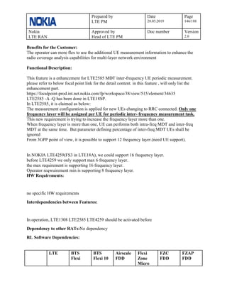 Prepared by
LTE PM
Date
28.05.2019
Page
146/188
Nokia
LTE RAN
Approved by
Head of LTE PM
Doc number Version
2.0
Benefits for the Customer:
The operator can more flex to use the additional UE measurement information to enhance the
radio coverage analysis capabilities for multi-layer network environment
Functional Description:
This feature is a enhancement for LTE2585 MDT inter-frequency UE periodic measurement.
please refer to below focal point link for the detail content. in this feature , will only list the
enhancement part.
https://focalpoint-prod.int.net.nokia.com/fp/workspace/38/view/515/element/34635
LTE2585 -A -Q has been done in LTE18SP.
In LTE2585, it is claimed as below:
The measurement configuration is applied for new UEs changing to RRC connected. Only one
frequency layer will be assigned per UE for periodic inter- frequency measurement task.
This new requirement is trying to increase the frequency layer more than one.
When frequency layer is more than one, UE can performs both intra-freq MDT and inter-freq
MDT at the same time. But parameter defining percentage of inter-freq MDT UEs shall be
ignored
From 3GPP point of view, it is possible to support 12 frequency layer.(need UE support).
In NOKIA LTE4259(FS3 in LTE18A), we could support 16 frequency layer.
before LTE4259 we only support max 6 frequency layer.
the max requirement is supporting 16 frequency layer.
Operator reqwuirement min is supporting 8 frequency layer.
HW Requirements:
no specific HW requirements
Interdependencies between Features:
In operation, LTE1308 LTE2585 LTE4259 should be activated before
Dependency to other RATs:No dependency
RL Software Dependencies:
LTE BTS
Flexi
BTS
Flexi 10
Airscale
FDD
Flexi
Zone
Micro
FZC
FDD
FZAP
FDD
 