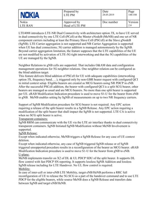 Prepared by
LTE PM
Date
28.05.2019
Page
148/188
Nokia
LTE RAN
Approved by
Head of LTE PM
Doc number Version
2.0
LTE4088 introduces LTE-NR Dual Connectivity with architecture option 3X, to have UE served
in dual connectivity by one LTE Cell (PCell) at the Master eNodeB (MeNB) and one set of NR
component carriers including at least the Primary Slave Cell (PSCell) at the Slave gNodeB
(SgNB). LTE Carrier aggregation is not supported and NR Carrier Aggregation is supported
when UE has dual connections; 5G carrier addition is managed autonomously by the SgNB.
Beyond carrier aggregation limitation, the feature supposes that the LTE capabilities of the UE
are not modified by activation of LTE-5G tight interworking and that the 5G capabilities of the
UE are managed by the SgNB.
Neighbor Relations to gNB cells are supported. That includes O&AM data and configuration
management operations for 5G neighbor relations. One neighbor relation can be configured as
the blind addition target.
This feature delivers blind addition of PSCell for UE with adequate capabilities (interworking
option 3X, frequency band, …), triggered only by non-GBR bearer request with configured QCI
in initial context setup. Eligible bearers are created as MCG bearers using NR PDCP in eNB.
After the successful PSCell addition, the bearer with configured QCI is a split SCG bearer, other
bearers are managed as usual and are MCG bearers. No more than one split bearer is supported
per UE. eRAB Modification Indication procedure is used to move S1-U for the bearer from eNB
to gNB. MeNB enables setting by SgNB of measurements on up to two NR frequency carriers.
Support of SgNB Modification procedure for SCG bearer is not required. Any EPC action
requiring a release of the split bearer results in a SgNB Release. Any EPC action requiring a
modification of the split bearer that shall impact the SgNB is not supported. LTE CA is active
when no SCG split bearer is active.
Transparent containers:
SgNB RRM can communicate with the UE via the LTE air interface thanks to dual connectivity
transparent containers. SgNB Initiated SgNB Modification without MeNB Involvement is
supported.
SgNB Release:
Except when indicated otherwise, MeNB triggers a SgNB Release for any case of UE context
deletion.
Except when indicated otherwise, any case of SgNB triggered SgNB release or of SgNB
triggered unsupported procedure results in a reconfiguration of the bearer as MCG bearer. eRAB
Modification Indication procedure is used to move S1-U for the bearer from gNB to eNB.
U-plane:
MeNB implements transfer on X2 of DL & UL PDCP SDU of the split bearer. It supports DL
flow control with fast PDCP SN reporting. It supports lossless SgNB Addition and lossless
SgNB release including for LTE Handover. No UL flow control is required.
Mobility:
In case of inter-cell or inter-eNB LTE Mobility, target eNB/HeNB performs a RRC full
reconfiguration of UE to release the 5G SCG as a part of the handover command and to use LTE
PDCP for the eligible bearers, while source MeNB does a SgNB Release and transfers data
between SgNB and target eNB/HeNB.
 