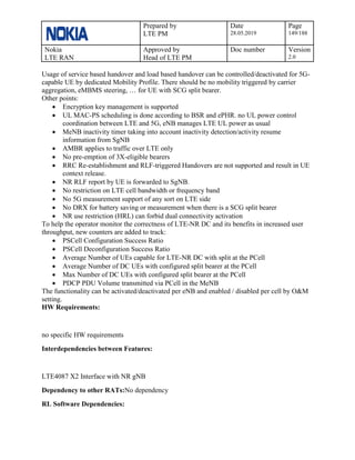 Prepared by
LTE PM
Date
28.05.2019
Page
149/188
Nokia
LTE RAN
Approved by
Head of LTE PM
Doc number Version
2.0
Usage of service based handover and load based handover can be controlled/deactivated for 5G-
capable UE by dedicated Mobility Profile. There should be no mobility triggered by carrier
aggregation, eMBMS steering, … for UE with SCG split bearer.
Other points:
• Encryption key management is supported
• UL MAC-PS scheduling is done according to BSR and ePHR. no UL power control
coordination between LTE and 5G, eNB manages LTE UL power as usual
• MeNB inactivity timer taking into account inactivity detection/activity resume
information from SgNB
• AMBR applies to traffic over LTE only
• No pre-emption of 3X-eligible bearers
• RRC Re-establishment and RLF-triggered Handovers are not supported and result in UE
context release.
• NR RLF report by UE is forwarded to SgNB.
• No restriction on LTE cell bandwidth or frequency band
• No 5G measurement support of any sort on LTE side
• No DRX for battery saving or measurement when there is a SCG split bearer
• NR use restriction (HRL) can forbid dual connectivity activation
To help the operator monitor the correctness of LTE-NR DC and its benefits in increased user
throughput, new counters are added to track:
• PSCell Configuration Success Ratio
• PSCell Deconfiguration Success Ratio
• Average Number of UEs capable for LTE-NR DC with split at the PCell
• Average Number of DC UEs with configured split bearer at the PCell
• Max Number of DC UEs with configured split bearer at the PCell
• PDCP PDU Volume transmitted via PCell in the MeNB
The functionality can be activated/deactivated per eNB and enabled / disabled per cell by O&M
setting.
HW Requirements:
no specific HW requirements
Interdependencies between Features:
LTE4087 X2 Interface with NR gNB
Dependency to other RATs:No dependency
RL Software Dependencies:
 