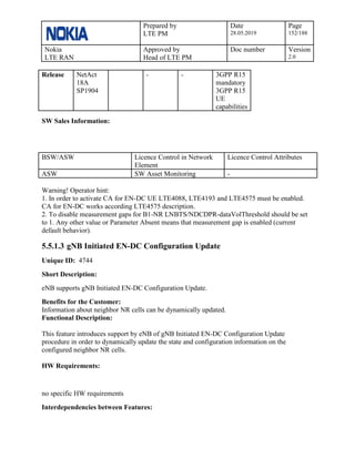 Prepared by
LTE PM
Date
28.05.2019
Page
152/188
Nokia
LTE RAN
Approved by
Head of LTE PM
Doc number Version
2.0
Release NetAct
18A
SP1904
- - 3GPP R15
mandatory
3GPP R15
UE
capabilities
SW Sales Information:
BSW/ASW Licence Control in Network
Element
Licence Control Attributes
ASW SW Asset Monitoring -
Warning! Operator hint:
1. In order to activate CA for EN-DC UE LTE4088, LTE4193 and LTE4575 must be enabled.
CA for EN-DC works according LTE4575 description.
2. To disable measurement gaps for B1-NR LNBTS/NDCDPR-dataVolThreshold should be set
to 1. Any other value or Parameter Absent means that measurement gap is enabled (current
default behavior).
5.5.1.3 gNB Initiated EN-DC Configuration Update
Unique ID: 4744
Short Description:
eNB supports gNB Initiated EN-DC Configuration Update.
Benefits for the Customer:
Information about neighbor NR cells can be dynamically updated.
Functional Description:
This feature introduces support by eNB of gNB Initiated EN-DC Configuration Update
procedure in order to dynamically update the state and configuration information on the
configured neighbor NR cells.
HW Requirements:
no specific HW requirements
Interdependencies between Features:
 