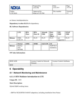 Prepared by
LTE PM
Date
28.05.2019
Page
153/188
Nokia
LTE RAN
Approved by
Head of LTE PM
Doc number Version
2.0
no feature interdependencies
Dependency to other RATs:No dependency
RL Software Dependencies:
LTE BTS
Flexi
BTS
Flexi 10
Airscale
FDD
Flexi
Zone
Micro
FZC
FDD
FZAP
FDD
Release FDD-
LTE 19
FL19 FL19 FL19 FL19 not
supported
FL19
NetAct OMS MME SAE GW UE
Release NetAct
18A
SP1904
- - 3GPP R15
mandatory
SW Sales Information:
BSW/ASW Licence Control in Network
Element
Licence Control Attributes
BSW - -
6 Operability
6.1 Network Monitoring and Maintenance
6.1.1.1 BTS Mediator introduction to LTE
Unique ID: 3435
Short Description:
Hybrid O&M working items:
- IMP for NE3S/BTSS OAM IF adaptation, including installation from Netact
 