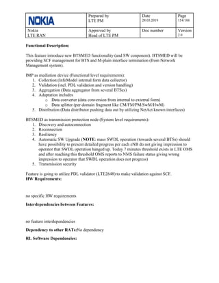 Prepared by
LTE PM
Date
28.05.2019
Page
154/188
Nokia
LTE RAN
Approved by
Head of LTE PM
Doc number Version
2.0
Functional Description:
This feature introduce new BTSMED functionality (and SW conponent). BTSMED will be
providing SCF management for BTS and M-plain interface termination (from Network
Management system).
IMP as mediation device (Functional level requirements):
1. Collection (InfoModel internal form data collector)
2. Validation (incl. PDL validation and version handling)
3. Aggregation (Data aggregator from several BTSes)
4. Adaptation includes
o Data converter (data conversion from internal to external form)
o Data splitter (per domain fragment like CM/FM/PM/SwM/HwM)
5. Distribution (Data distributor pushing data out by utilizing NetAct known interfaces)
BTSMED as transmission protection node (System level requirements):
1. Discovery and autoconnection
2. Reconnection
3. Resiliency
4. Automatic SW Upgrade (NOTE: mass SWDL operation (towards several BTSs) should
have possibility to present detailed progress per each eNB do not giving impression to
operator that SWDL operation hanged up. Today 7 minutes threshold exists in LTE OMS
and after reaching this threshold OMS reports to NMS failure status giving wrong
impression to operator that SWDL operation does not progress)
5. Transmission security
Feature is going to utilize PDL validator (LTE2648) to make validation against SCF.
HW Requirements:
no specific HW requirements
Interdependencies between Features:
no feature interdependencies
Dependency to other RATs:No dependency
RL Software Dependencies:
 