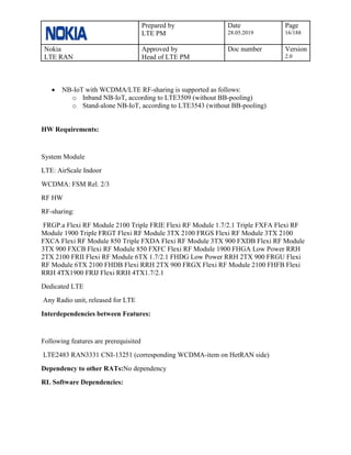 Prepared by
LTE PM
Date
28.05.2019
Page
16/188
Nokia
LTE RAN
Approved by
Head of LTE PM
Doc number Version
2.0
• NB-IoT with WCDMA/LTE RF-sharing is supported as follows:
o Inband NB-IoT, according to LTE3509 (without BB-pooling)
o Stand-alone NB-IoT, according to LTE3543 (without BB-pooling)
HW Requirements:
System Module
LTE: AirScale Indoor
WCDMA: FSM Rel. 2/3
RF HW
RF-sharing:
FRGP.a Flexi RF Module 2100 Triple FRIE Flexi RF Module 1.7/2.1 Triple FXFA Flexi RF
Module 1900 Triple FRGT Flexi RF Module 3TX 2100 FRGS Flexi RF Module 3TX 2100
FXCA Flexi RF Module 850 Triple FXDA Flexi RF Module 3TX 900 FXDB Flexi RF Module
3TX 900 FXCB Flexi RF Module 850 FXFC Flexi RF Module 1900 FHGA Low Power RRH
2TX 2100 FRII Flexi RF Module 6TX 1.7/2.1 FHDG Low Power RRH 2TX 900 FRGU Flexi
RF Module 6TX 2100 FHDB Flexi RRH 2TX 900 FRGX Flexi RF Module 2100 FHFB Flexi
RRH 4TX1900 FRIJ Flexi RRH 4TX1.7/2.1
Dedicated LTE
Any Radio unit, released for LTE
Interdependencies between Features:
Following features are prerequisited
LTE2483 RAN3331 CNI-13251 (corresponding WCDMA-item on HetRAN side)
Dependency to other RATs:No dependency
RL Software Dependencies:
 