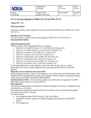 Prepared by
LTE PM
Date
28.05.2019
Page
160/188
Nokia
LTE RAN
Approved by
Head of LTE PM
Doc number Version
2.0
6.1.1.5 System Upgrade to FDD-LTE 19 and TD-LTE 19
Unique ID: 4493
Short Description:
This feature enables system upgrade from previous FDD and TDD releases to FDD-LTE 19 and
TD-LTE 19
Benefits for the Customer:
This feature allows smooth remote system upgrade to FDD-LTE 19 and TD-LTE 19.
Functional Description:
Supported upgrade paths
With this feature, following upgrade paths are supported:
• FDD-LTE 17A (ASP1) (NetAct 17.8*) to FDD-LTE 19(NetAct 19)
• TD-LTE 17A (ASP1) (NetAct 17.8) to TD-LTE 19 (NetAct 19)
• FDD-LTE 18 (NetAct 18) to FDD-LTE 19 (NetAct 19)
• TD-LTE 18 (NetAct 18) to TD-LTE 19 (NetAct 19)
• FDD-LTE 18 SP (NetAct 18) to FDD-LTE 19 (NetAct 19)
• TD-LTE 18 SP (NetAct 18) to TD-LTE 19 (NetAct 19)
• FDD-LTE 18A (NetAct 18A) to FDD-LTE 19 (NetAct 19)
• TD-LTE 18A (NetAct 18A) to TD-LTE 19 (NetAct 19)
For all paths listed above, system upgrade can be done with one step only (i.e. without
intermediate SW version). System upgrade can be only performed towards the same HW
platform.
Migration to new architecture for macro BTS
During upgrade procedure, system is also migrated to new architecture with BTS Mediator. BTS
Mediator shall be installed before starting system upgrade. NetAct supports automated procedure
which will move the BTS from OMS to BTS Mediator.
Small Cells direct NE3S – for Flexi Zone products, first eNB needs to be upgraded via OMS
then eNB reconnects directly to NetAct NE3S IF.
Data migration
All operator configured data is maintained in during the upgrade. If necessary, configuration data
is converted to a new format.
This implies that configuration data from the previous release can be re-used after the upgrade.
No manual intervention is required.
This data includes:
• All configuration data of BTS, NetAct, L3DC and Traffica
• Adaptations made by operator for different (graphical) presentations in BTS SM or
NetAct
• PM configuration
 