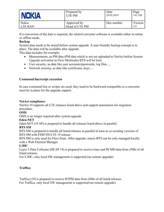 Prepared by
LTE PM
Date
28.05.2019
Page
161/188
Nokia
LTE RAN
Approved by
Head of LTE PM
Doc number Version
2.0
If a conversion of the data is required, the related converter software is available either in online
or offline mode.
Backup
System data needs to be stored before system upgrade. A user-friendly backup concept is in
place. The data will be available after upgrade.
This data includes for example:
• Measurements, as PM data (PM data which is not yet uploaded to NetAct before System
Upgrade activation in Flexi Multiradio BTS will be lost)
• User security, as data like user accounts/passwords, log files, ...
• Network security, as data like certificates, keys, ...
Command line/script execution
In case command line or scripts are used, they need to be backward compatible or a converter
must be in place for the upgrade support.
NetAct compliance
NetAct 19 supports all LTE releases listed above and support automation for migration
procedure.
OMS
OMS is no longer required after system upgrade
Eden-NET
Eden-NET (18 SP) is prepared to handle all releases listed above in parallel.
BTS SM
BTS SM is prepared to handle all listed releases in parallel at least as co-existing versions of
BTS SM with FDD/TD-LTE 19 release.
BTS SM is only used for Flexi Zone. After upgrade, macro BTS can be only managed locally
with a Web Element Manager
L3DC
Layer 3 Data Collector (DCAP 19) is prepared to receive trace and PCMD data from eNBs of all
listed releases.
For L3DC, only local SW management is supported (no remote upgrade)
Traffica
Traffica (19) is prepared to receive RTPM data from eNBs of all listed releases.
For Traffica, only local SW management is supported (no remote upgrade)
 