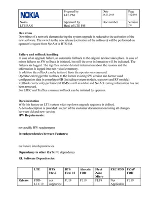 Prepared by
LTE PM
Date
28.05.2019
Page
162/188
Nokia
LTE RAN
Approved by
Head of LTE PM
Doc number Version
2.0
Downtime
Downtime of a network element during the system upgrade is reduced to the activation of the
new software. The switch to the new release (activation of the software) will be performed on
operator's request from NetAct or BTS SM.
Failure and rollback handling
In case of an upgrade failure, an automatic fallback to the original release takes place. In case of
minor failures no SW rollback is initiated, but still the error information will be indicated. The
failures are logged. The log files include detailed information about the reasons and the
information is logged into non-volatile memory.
In addition the rollback can be initiated from the operator on command.
Operator can trigger the rollback to the former existing SW version and former used
configuration data in complete eNB (including system module, transport and RF module)
Rollback can be only performed if OMS is still available and NetAct routing information has not
been removed.
For L3DC and Traffica a manual rollback can be initiated by operator.
Documentation
With this feature an LTE system wide top-down upgrade sequence is defined.
A delta description is provided l as part of the customer documentation listing all changes
between old and new version.
HW Requirements:
no specific HW requirements
Interdependencies between Features:
no feature interdependencies
Dependency to other RATs:No dependency
RL Software Dependencies:
LTE BTS
Flexi
BTS
Flexi 10
Airscale
FDD
Flexi
Zone
Micro
FZC FDD FZAP
FDD
Release FDD-
LTE 19
not
supported
FL19 FL19 FL19 Not
Applicable
FL19
 